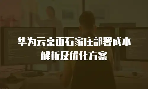 华为云桌面石家庄部署成本解析及优化方案