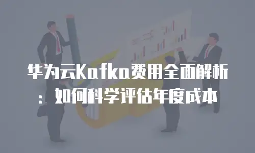 华为云Kafka费用全面解析：如何科学评估年度成本