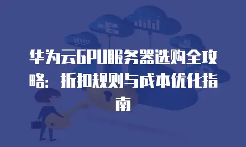 华为云GPU服务器选购全攻略：折扣规则与成本优化指南