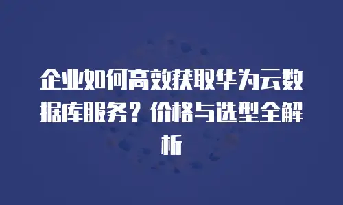 企业如何高效获取华为云数据库服务？价格与选型全解析