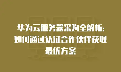 华为云服务器采购全解析：如何通过认证合作伙伴获取最优方案