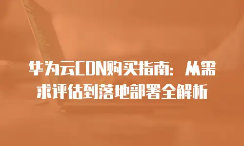 华为云CDN购买指南：从需求评估到落地部署全解析