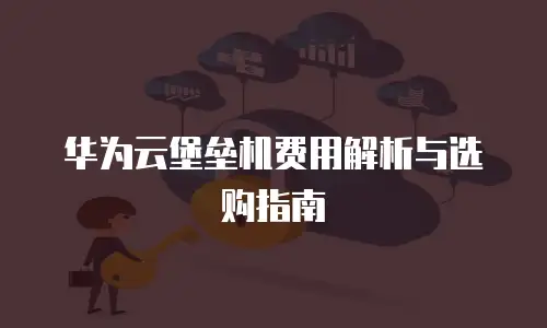 华为云堡垒机费用解析与选购指南