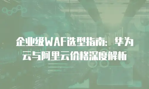 企业级WAF选型指南：华为云与阿里云价格深度解析