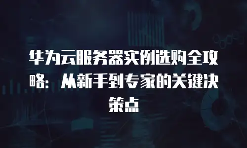 华为云服务器实例选购全攻略：从新手到专家的关键决策点