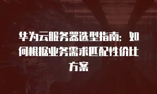 华为云服务器选型指南：如何根据业务需求匹配性价比方案