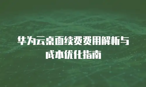 华为云桌面续费费用解析与成本优化指南