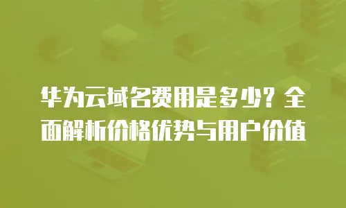 华为云域名费用是多少？全面解析价格优势与用户价值