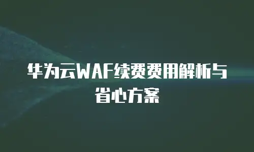 华为云WAF续费费用解析与省心方案