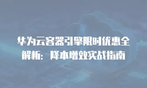 华为云容器引擎限时优惠全解析：降本增效实战指南