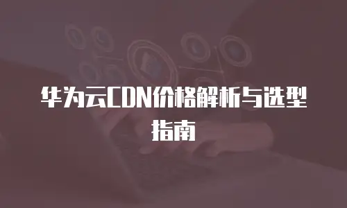 华为云CDN价格解析与选型指南