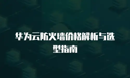 华为云防火墙价格解析与选型指南