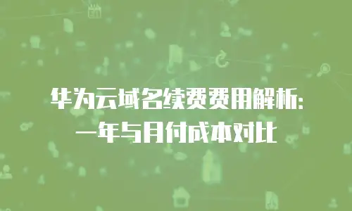 华为云域名续费费用解析：一年与月付成本对比