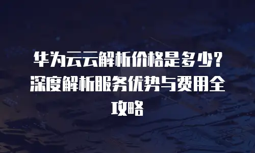 华为云云解析价格是多少？深度解析服务优势与费用全攻略