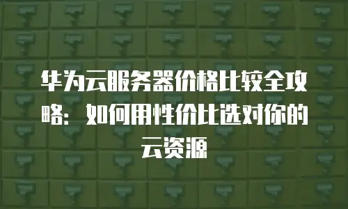 华为云服务器价格比较全攻略：如何用性价比选对你的云资源