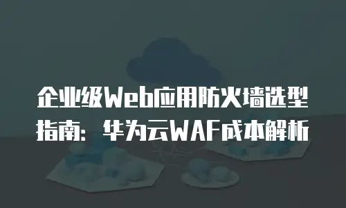 企业级Web应用防火墙选型指南：华为云WAF成本解析