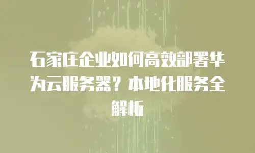 石家庄企业如何高效部署华为云服务器？本地化服务全解析