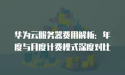 华为云服务器费用解析：年度与月度计费模式深度对比