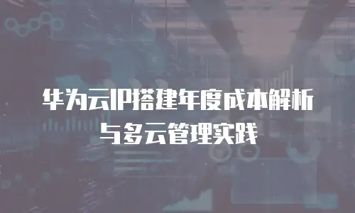 华为云IP搭建年度成本解析与多云管理实践