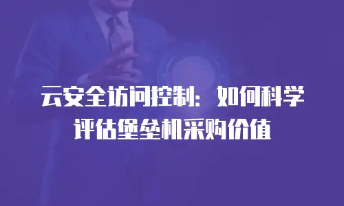 云安全访问控制：如何科学评估堡垒机采购价值
