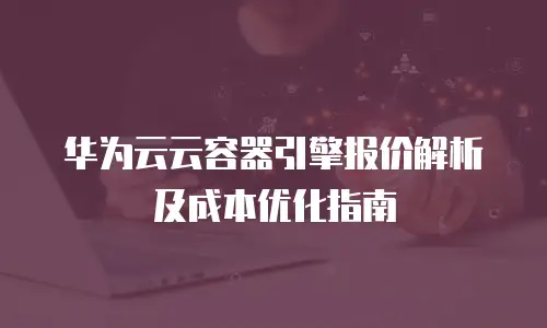 华为云云容器引擎报价解析及成本优化指南