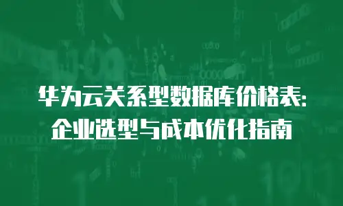 华为云关系型数据库价格表：企业选型与成本优化指南