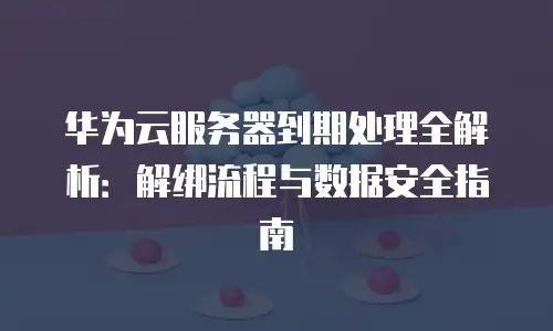 华为云服务器到期处理全解析：解绑流程与数据安全指南