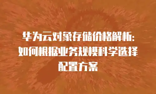 华为云对象存储价格解析：如何根据业务规模科学选择配置方案