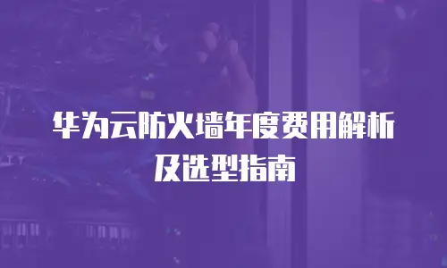 华为云防火墙年度费用解析及选型指南