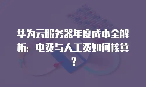华为云服务器年度成本全解析：电费与人工费如何核算？