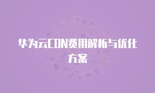 华为云CDN费用解析与优化方案