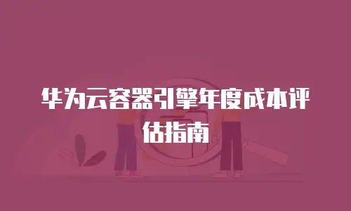 华为云容器引擎年度成本评估指南