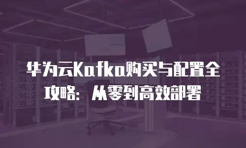 华为云Kafka购买与配置全攻略：从零到高效部署