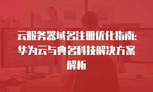 云服务器域名注册优化指南：华为云与典名科技解决方案解析