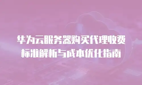华为云服务器购买代理收费标准解析与成本优化指南