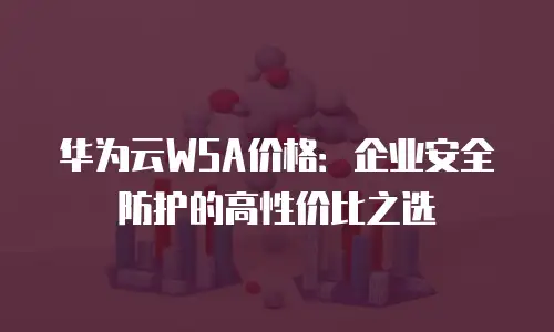 华为云WSA价格：企业安全防护的高性价比之选