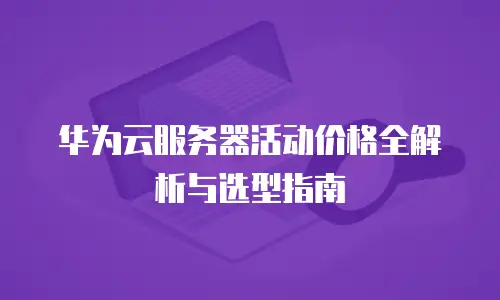 华为云服务器活动价格全解析与选型指南