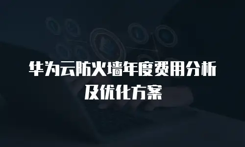 华为云防火墙年度费用分析及优化方案