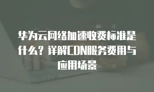 华为云网络加速收费标准是什么？详解CDN服务费用与应用场景