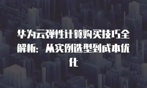华为云弹性计算购买技巧全解析：从实例选型到成本优化