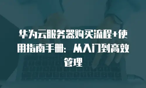 华为云服务器购买流程+使用指南手册：从入门到高效管理