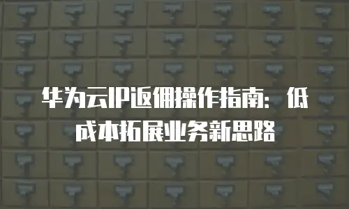 华为云IP返佣操作指南：低成本拓展业务新思路