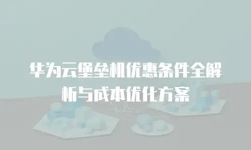 华为云堡垒机优惠条件全解析与成本优化方案