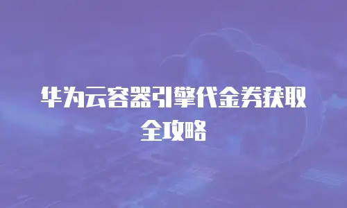 华为云容器引擎代金券获取全攻略