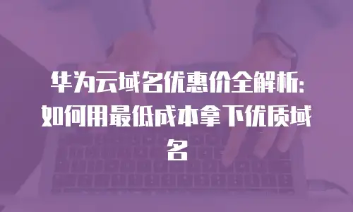 华为云域名优惠价全解析：如何用最低成本拿下优质域名