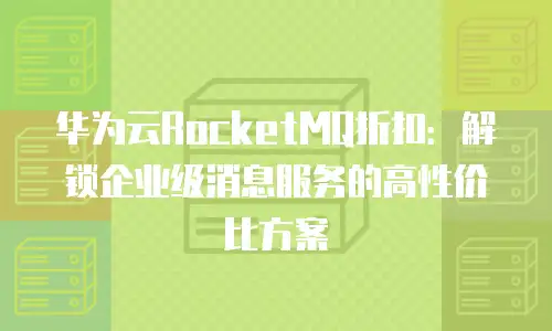 华为云RocketMQ折扣：解锁企业级消息服务的高性价比方案