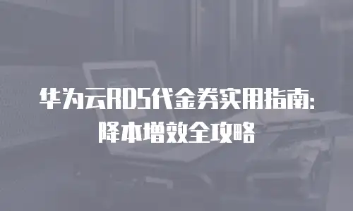 华为云RDS代金券实用指南：降本增效全攻略