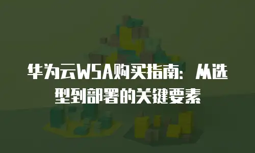 华为云WSA购买指南：从选型到部署的关键要素