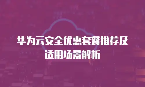 华为云安全优惠套餐推荐及适用场景解析