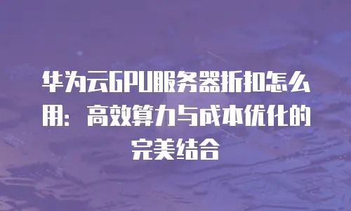 华为云GPU服务器折扣怎么用：高效算力与成本优化的完美结合